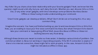 Hey Folks! Do you share a love-hate relationship with your favorite gadgets? Yeah, we know that this
question might sound a bit silly, but you can’t deny the truth. Whether you own Amazon Echo or Echo
Dot, or any other smart gadgets, with time it develops some problems like Alexa Device
Offline or Alexa having trouble understanding your command.
Smart home gadgets can develop problems. What? Don’t shriek out on hearing this. It’s a very
common thing.
Imagine the scenario. You have just finished setting up your brand new Amazon Echo or Echo Dot.
Now, you are waiting to issue your first voice command into Alexa. But what if Amazon Echo doesn’t
take your command or keeps going offline? Well, issues like Alexa is Offline or Alexa not
working become very frustrating.
Although these devices are meant to make our lives easier, it develops various kinds of problem. One
common problem is Alexa not working or responding properly. If the Wi-Fi connection is weak or if
there is no internet connection, Alexa might fail to work properly. In this case, Amazon’s Echo Dot
might be indicated as offline in Alexa app.
 