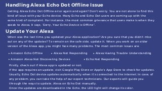 Handling Alexa Echo Dot Offline Issue
Getting Alexa Echo Dot Offline error again and again? Don’t worry. You are not alone to find this
kind of issue with your Echo device. Many Echo and Echo Dot users are coming up with the
same kind of complaint. For instance, the most common grievance that users make is when they
speak to Alexa, it says, ‘Sorry, Your Echo Device is Offline”.
When was the last time, you updated your Alexa application? Are you sure that you didn’t miss
out on any of the updates? To remain on the safe side, update it. When you work on an older
version of the Alexa app, you might face many problems. The most common issues are:
Update Your Alexa
Amazon Echo Offline Alexa Not Responding Alexa Having Trouble Understanding
Amazon Alexa Not Discovering Devices Echo Not Responding
Firstly, check out if Alexa app is updated or not.
If the app requires an update, visit Google Play Store or Apple’s App Store to check for updates.
Usually, Echo Dot device updates automatically when it’s connected to the internet. In case, of
any problem, you can take the help of our expert technicians. Our experts will guide you
through the ways to update, Alexa on Echo Dot manually.
Once the updates are downloaded in the Echo, the LED light will change its color.
 