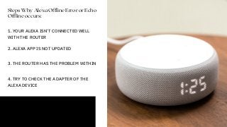 Steps Why Alexa Offline Error or Echo
Offline occurs:
1. YOUR ALEXA ISN’T CONNECTED WELL
WITH THE ROUTER
2. ALEXA APP IS NOT UPDATED
3. THE ROUTER HAS THE PROBLEM WITHIN
4. TRY TO CHECK THE ADAPTER OF THE
ALEXA DEVICE
 