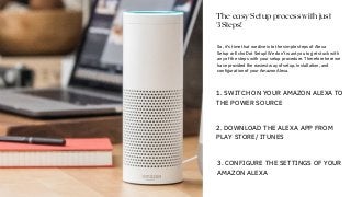 So, it’s time that we dive into the simple steps of Alexa
Setup or Echo Dot Setup! We don’t want you to get stuck with
any of the steps with your setup procedure. Therefore here we
have provided the easiest way of setup, installation, and
configuration of your Amazon Alexa.
The easy Setup process with just
3Steps!
1. SWITCH ON YOUR AMAZON ALEXA TO
THE POWER SOURCE
2. DOWNLOAD THE ALEXA APP FROM
PLAY STORE/ ITUNES
3. CONFIGURE THE SETTINGS OF YOUR
AMAZON ALEXA
 