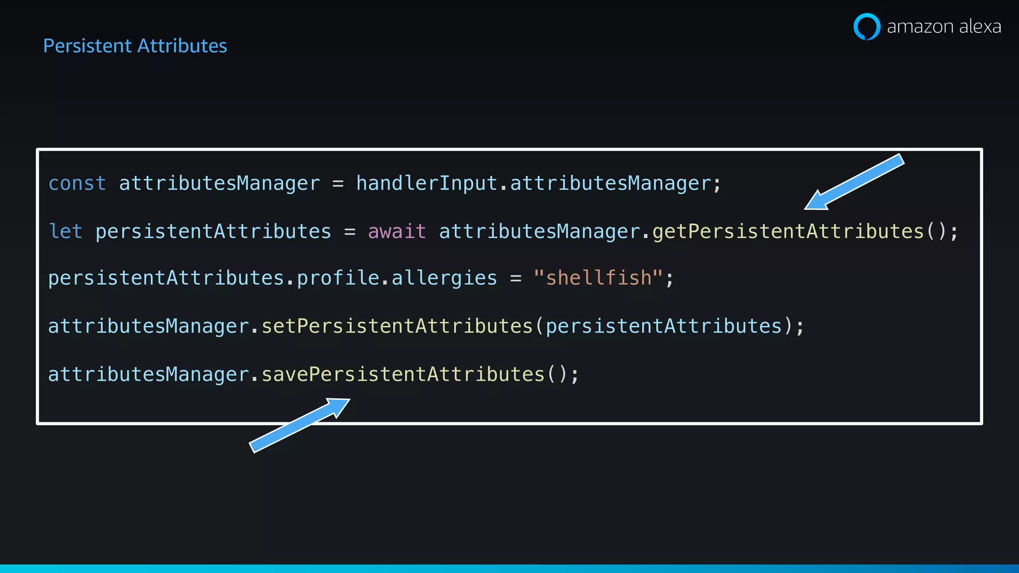 Persistent Attributes
const attributesManager = handlerInput.attributesManager;
let persistentAttributes = await attributesManager.getPersistentAttributes();
persistentAttributes.profile.allergies = "shellfish";
attributesManager.setPersistentAttributes(persistentAttributes);
attributesManager.savePersistentAttributes();
 