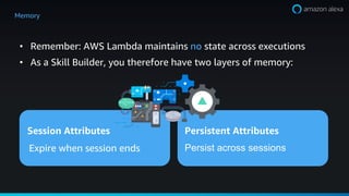 ? Remember: AWS Lambda maintains no state across executions
? As a Skill Builder, you therefore have two layers of memory:
Session Attributes Persistent Attributes
Expire when session ends Persist across sessions
Memory
 