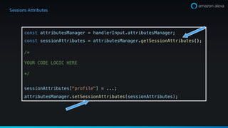Sessions Attributes
const attributesManager = handlerInput.attributesManager;
const sessionAttributes = attributesManager.getSessionAttributes();
/*
YOUR CODE LOGIC HERE
*/
sessionAttributes["profile"] = ...;
attributesManager.setSessionAttributes(sessionAttributes);
 