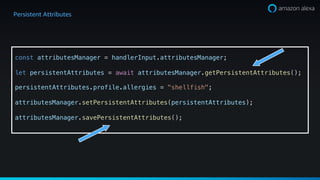 Persistent Attributes
const attributesManager = handlerInput.attributesManager;
let persistentAttributes = await attributesManager.getPersistentAttributes();
persistentAttributes.profile.allergies = "shellfish";
attributesManager.setPersistentAttributes(persistentAttributes);
attributesManager.savePersistentAttributes();
 