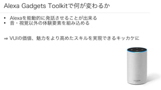 Alexa Gadgets Toolkitで何が変わるか
• Alexaを能動的に発話させることが出来る
• 音・視覚以外の体験要素を組み込める
VUIの価値、魅力をより高めたスキルを実現できるキッカケに
 
