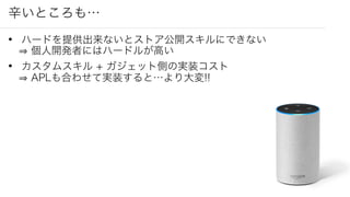 辛いところも…
• ハードを提供出来ないとストア公開スキルにできない
個人開発者にはハードルが高い
• カスタムスキル + ガジェット側の実装コスト
APLも合わせて実装すると…より大変!!
 