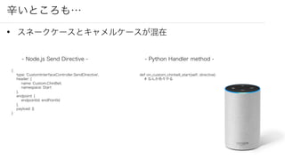 辛いところも…
• スネークケースとキャメルケースが混在
- Node.js Send Directive -
{
type: 'CustomInterfaceController.SendDirective',
header: {
name: Custom.ChinBell,
namespace: Start
},
endpoint: {
endpointId: endPointId
},
payload: {}
}
- Python Handler method -
def on_custom_chinbell_start(self, directive):
# なんか色々やる
 