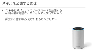 スキルを公開するには
• スキルとガジェットのソースコードを公開する
利用者に環境などをセットアップしてもらう
現状だと週末Hack向けのおもちゃとしか…
 