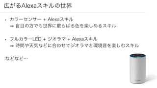 広がるAlexaスキルの世界
• カラーセンサー + Alexaスキル
盲目の方でも世界に散らばる色を楽しめるスキル
• フルカラーLED + ジオラマ + Alexaスキル
時間や天気などに合わせてジオラマと環境音を楽しむスキル
などなど…
 