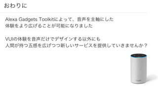 おわりに
Alexa Gadgets Toolkitによって、音声を主軸にした
体験をより広げることが可能になりました
VUIの体験を音声だけでデザインする以外にも
人間が持つ五感を広げつつ新しいサービスを提供していきませんか？
 