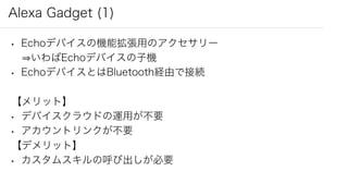 Alexa Gadget (1)
• Echoデバイスの機能拡張用のアクセサリー
いわばEchoデバイスの子機
• EchoデバイスとはBluetooth経由で接続
【メリット】
• デバイスクラウドの運用が不要
• アカウントリンクが不要
【デメリット】
• カスタムスキルの呼び出しが必要
 