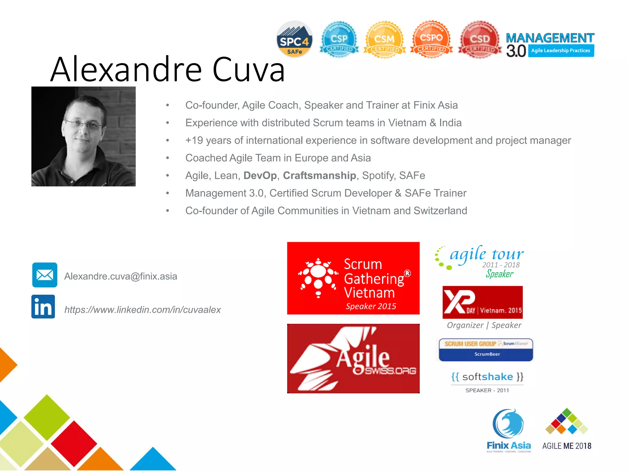 Alexandre Cuva
• Co-founder, Agile Coach, Speaker and Trainer at Finix Asia
• Experience with distributed Scrum teams in Vietnam & India
• +19 years of international experience in software development and project manager
• Coached Agile Team in Europe and Asia
• Agile, Lean, DevOp, Craftsmanship, Spotify, SAFe
• Management 3.0, Certified Scrum Developer & SAFe Trainer
• Co-founder of Agile Communities in Vietnam and Switzerland
Speaker
2011 - 2018
Organizer | Speaker
Speaker 2015https://www.linkedin.com/in/cuvaalex
Alexandre.cuva@finix.asia
 
