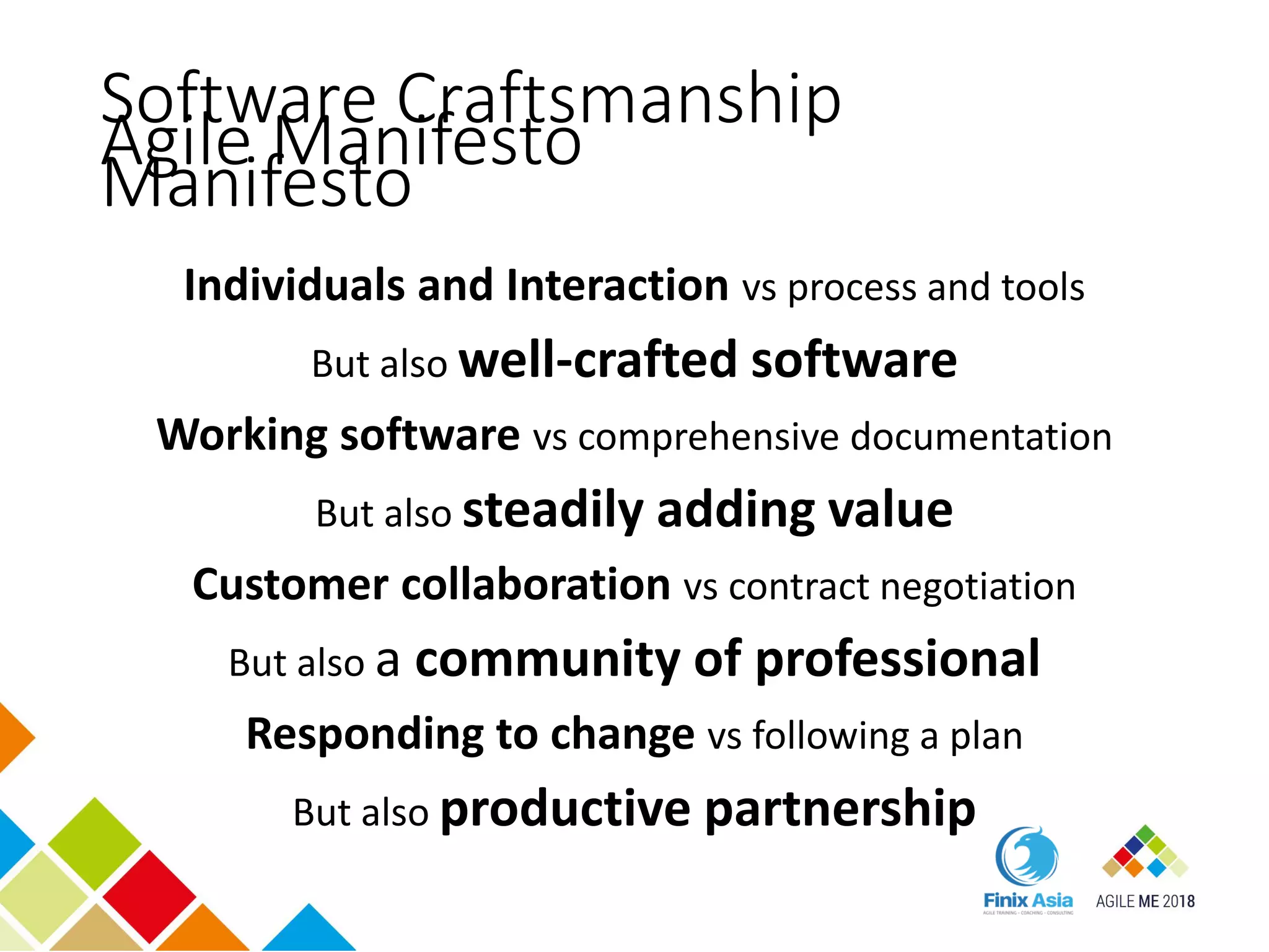 Agile Manifesto
Individuals and Interaction vs process and tools
But also well-crafted software
Working software vs comprehensive documentation
But also steadily adding value
Customer collaboration vs contract negotiation
But also a community of professional
Responding to change vs following a plan
But also productive partnership
Software Craftsmanship
Manifesto
 