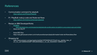 10
•  Communication command for playbulb
•  https://github.com/Phhere/Playbulb
•  Pi / PlayBulb node.js code and Node-red flows
•  https://github.com/markusvankempen/playbulb
•  Recipe on IBM DeveloperWorks
•  PlayBlub
–  https://developer.ibm.com/recipes/tutorials/playbulb-candle-watson-iot-platform-using-watson-apis-and-twitter/
•  Alexa and WIoTP
•  Node-RED flow
•  https://raw.githubusercontent.com/markusvankempen/playbulb/master/node-red-flows/alexa.flow
•  Shopping list
•  https://www.amazon.com/gp/registry/wishlist/1870QQ55J0VTO/ref=nav_wishlist_lists_2?
cm_mc_uid=30806442456714843264946&cm_mc_sid_50200000=1484603129
References
 