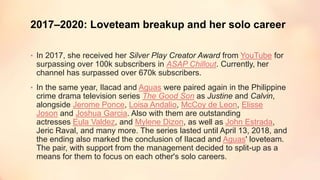 2017–2020: Loveteam breakup and her solo career
• In 2017, she received her Silver Play Creator Award from YouTube for
surpassing over 100k subscribers in ASAP Chillout. Currently, her
channel has surpassed over 670k subscribers.
• In the same year, Ilacad and Aguas were paired again in the Philippine
crime drama television series The Good Son as Justine and Calvin,
alongside Jerome Ponce, Loisa Andalio, McCoy de Leon, Elisse
Joson and Joshua Garcia. Also with them are outstanding
actresses Eula Valdez, and Mylene Dizon, as well as John Estrada,
Jeric Raval, and many more. The series lasted until April 13, 2018, and
the ending also marked the conclusion of Ilacad and Aguas' loveteam.
The pair, with support from the management decided to split-up as a
means for them to focus on each other's solo careers.
 