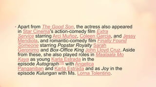• Apart from The Good Son, the actress also appeared
in Star Cinema's action-comedy film Extra
Service starring Arci Muñoz, Coleen Garcia, and Jessy
Mendiola, and romantic-comedy film Finally Found
Someone starring Popstar Royalty Sarah
Geronimo and Box-Office King John Lloyd Cruz. Aside
from these, she also played roles in Maalaala Mo
Kaya as young Karla Estrada in the
episode Autograph[18] with Angelica
Panganiban and Karla Estrada and as Joy in the
episode Kulungan with Ms. Lorna Tolentino.
 