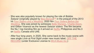 • She was also popularly known for playing the role of Bobbie
Salazar (originally played by Bea Alonzo)[24] in the prequel of the 2013
hit Four Sisters and a Wedding, 2020 film Four Sisters Before the
Wedding. She was joined by actresses Belle Mariano, Charlie Dizon,
and Gillian Vicencio as the newest Salazar sisters. The film became
the No.1 top trending film as it arrived on Netflix Philippines and No.3
on Netflix Canada and UAE.
• After four long years, in 2020, She came back to the music scene with
new single Love at First Sight under new music label, OFF THE
RECORD (under Exclusive License to MCA Music Inc.)
 