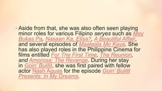 • Aside from that, she was also often seen playing
minor roles for various Filipino seryes such as May
Bukas Pa, Nasaan Ka, Elisa?, A Beautiful Affair,
and several episodes of Maalaala Mo Kaya. She
has also played roles in the Philippine Cinema for
films entitled For The First Time, The Reunion,
and Amorosa: The Revenge. During her stay
in Goin' Bulilit, she was first paired with fellow
actor Nash Aguas for the episode Goin' Bulilit
Presents: In My Dreams.
 
