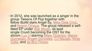 • In 2012, she was launched as a singer in the
group Tweens Of Pop together with
fellow Bulilit stars Angel Sy, Mika Dela Cruz,
and Noemi Oineza. The group released a self-
titled EP under Star Music, its lead
single Crush becoming the OST for the
sitcom Luv U starring Miles Ocampo, Marco
Gumabao, Angeli Gonzales, CJ Navato, Kiray
Celis, and Igi Boy Flores.
 