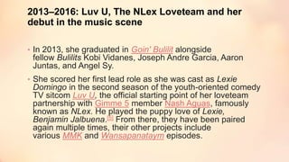 2013–2016: Luv U, The NLex Loveteam and her
debut in the music scene
• In 2013, she graduated in Goin' Bulilit alongside
fellow Bulilits Kobi Vidanes, Joseph Andre Garcia, Aaron
Juntas, and Angel Sy.
• She scored her first lead role as she was cast as Lexie
Domingo in the second season of the youth-oriented comedy
TV sitcom Luv U, the official starting point of her loveteam
partnership with Gimme 5 member Nash Aguas, famously
known as NLex. He played the puppy love of Lexie,
Benjamin Jalbuena.[5] From there, they have been paired
again multiple times, their other projects include
various MMK and Wansapanataym episodes.
 