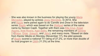 • She was also known in the business for playing the young Maria
Mercedes, played by actress Jessy Mendiola. In 2014, She
and Aguas were paired again to do Camille and Drew in the television
series Bagito which was based on the Wattpad series of the same
name by Noreen Capili. Together with them was Ella Cruz, Angel
Aquino, Ariel Rivera, Agot Isidro, the remaining members of Gimme
5 (Brace, Grae, Joaquin, and John), and many more. TBased on data
from Kantar Media on Monday (November 17), the pilot episode
of Bagito scored a national TV rating of 27.2%, or more than double of
its rival program in GMA (11.3%) at the time.
 