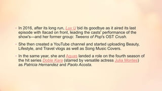 • In 2016, after its long run, Luv U bid its goodbye as it aired its last
episode with Ilacad on front, leading the casts' performance of the
show's—and her former group: Tweens of Pop's OST Crush.
• She then created a YouTube channel and started uploading Beauty,
Lifestyle, and Travel vlogs as well as Song Music Covers.
• In the same year, she and Aguas landed a role on the fourth season of
the hit series Doble Kara (starred by versatile actress Julia Montes)
as Patricia Hernandez and Paolo Acosta.
 