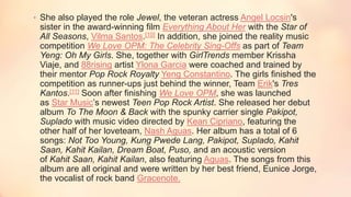 • She also played the role Jewel, the veteran actress Angel Locsin's
sister in the award-winning film Everything About Her with the Star of
All Seasons, Vilma Santos.[10] In addition, she joined the reality music
competition We Love OPM: The Celebrity Sing-Offs as part of Team
Yeng: Oh My Girls. She, together with GirlTrends member Krissha
Viaje, and 88rising artist Ylona Garcia were coached and trained by
their mentor Pop Rock Royalty Yeng Constantino. The girls finished the
competition as runner-ups just behind the winner, Team Erik's Tres
Kantos.[11] Soon after finishing We Love OPM, she was launched
as Star Music’s newest Teen Pop Rock Artist. She released her debut
album To The Moon & Back with the spunky carrier single Pakipot,
Suplado with music video directed by Kean Cipriano, featuring the
other half of her loveteam, Nash Aguas. Her album has a total of 6
songs: Not Too Young, Kung Pwede Lang, Pakipot, Suplado, Kahit
Saan, Kahit Kailan, Dream Boat, Puso, and an acoustic version
of Kahit Saan, Kahit Kailan, also featuring Aguas. The songs from this
album are all original and were written by her best friend, Eunice Jorge,
the vocalist of rock band Gracenote.
 