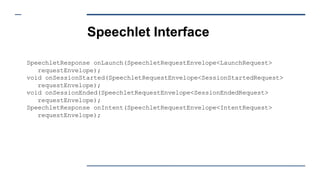 Speechlet Interface
SpeechletResponse onLaunch(SpeechletRequestEnvelope<LaunchRequest>
requestEnvelope);
void onSessionStarted(SpeechletRequestEnvelope<SessionStartedRequest>
requestEnvelope);
void onSessionEnded(SpeechletRequestEnvelope<SessionEndedRequest>
requestEnvelope);
SpeechletResponse onIntent(SpeechletRequestEnvelope<IntentRequest>
requestEnvelope);
 