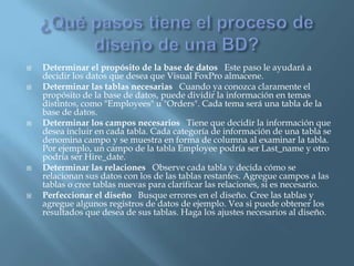    Determinar el propósito de la base de datos Este paso le ayudará a
    decidir los datos que desea que Visual FoxPro almacene.
   Determinar las tablas necesarias Cuando ya conozca claramente el
    propósito de la base de datos, puede dividir la información en temas
    distintos, como "Employees" u "Orders". Cada tema será una tabla de la
    base de datos.
   Determinar los campos necesarios Tiene que decidir la información que
    desea incluir en cada tabla. Cada categoría de información de una tabla se
    denomina campo y se muestra en forma de columna al examinar la tabla.
    Por ejemplo, un campo de la tabla Employee podría ser Last_name y otro
    podría ser Hire_date.
   Determinar las relaciones Observe cada tabla y decida cómo se
    relacionan sus datos con los de las tablas restantes. Agregue campos a las
    tablas o cree tablas nuevas para clarificar las relaciones, si es necesario.
   Perfeccionar el diseño Busque errores en el diseño. Cree las tablas y
    agregue algunos registros de datos de ejemplo. Vea si puede obtener los
    resultados que desea de sus tablas. Haga los ajustes necesarios al diseño.
 