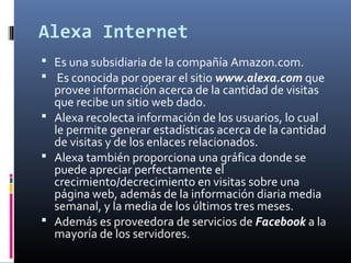 Alexa Internet
 Es una subsidiaria de la compañía Amazon.com.
 Es conocida por operar el sitio www.alexa.com que
provee información acerca de la cantidad de visitas
que recibe un sitio web dado.
 Alexa recolecta información de los usuarios, lo cual
le permite generar estadísticas acerca de la cantidad
de visitas y de los enlaces relacionados.
 Alexa también proporciona una gráfica donde se
puede apreciar perfectamente el
crecimiento/decrecimiento en visitas sobre una
página web, además de la información diaria media
semanal, y la media de los últimos tres meses.
 Además es proveedora de servicios de Facebook a la
mayoría de los servidores.
 