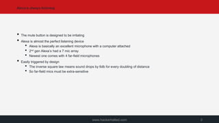 Alexa is always listening
www.hackerhalted.com 3
• The mute button is designed to be irritating
• Alexa is almost the perfect listening device
• Alexa is basically an excellent microphone with a computer attached
• 2nd gen Alexa’s had a 7 mic array
• Newest one comes with 4 far-field microphones
• Easily triggered by design
• The inverse square law means sound drops by 6db for every doubling of distance
• So far-field mics must be extra-sensitive
 