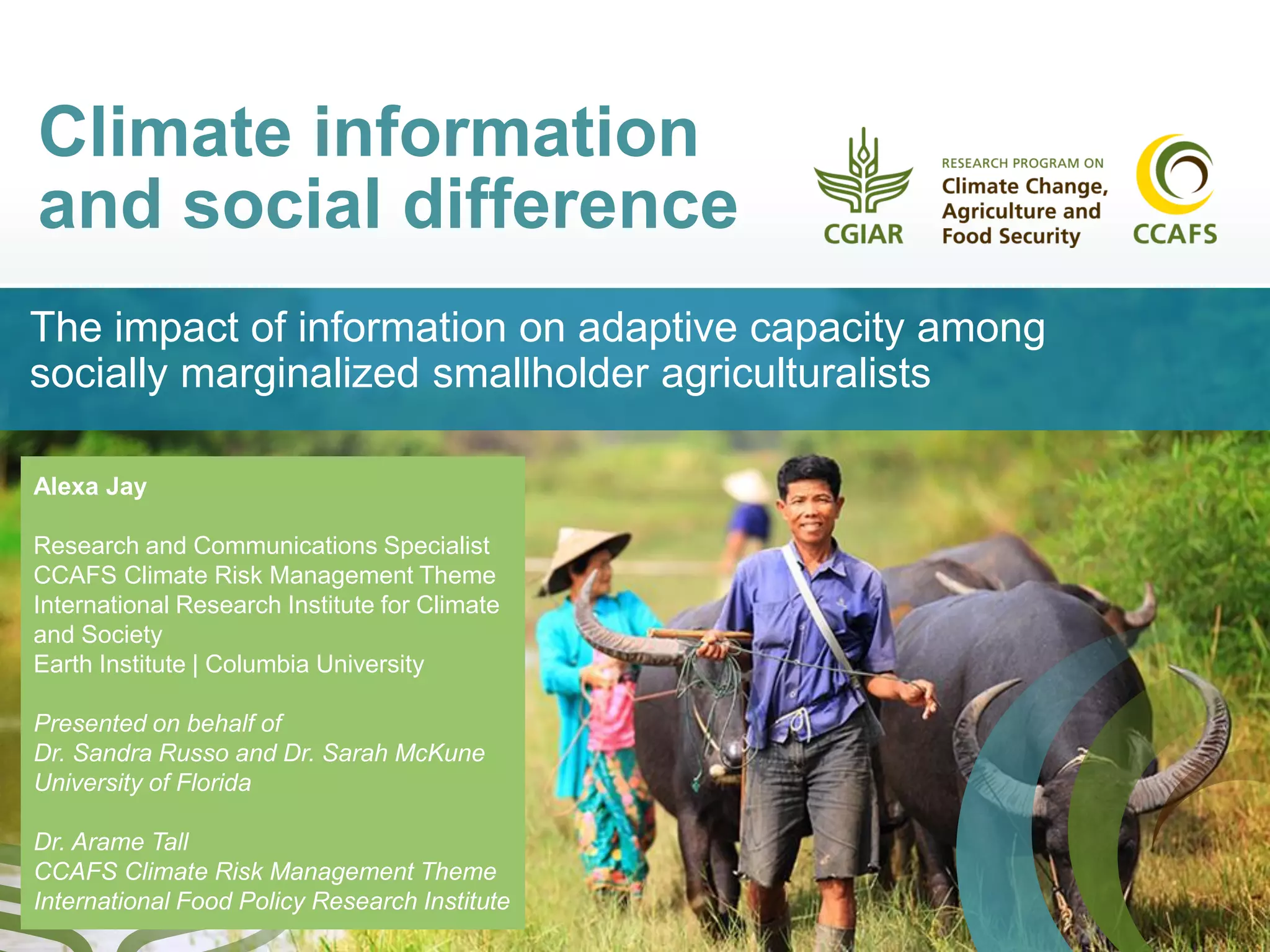 Climate information
and social difference
The impact of information on adaptive capacity among
socially marginalized smallholder agriculturalists
Alexa Jay
Research and Communications Specialist
CCAFS Climate Risk Management Theme
International Research Institute for Climate
and Society
Earth Institute | Columbia University
Presented on behalf of
Dr. Sandra Russo and Dr. Sarah McKune
University of Florida
Dr. Arame Tall
CCAFS Climate Risk Management Theme
International Food Policy Research Institute