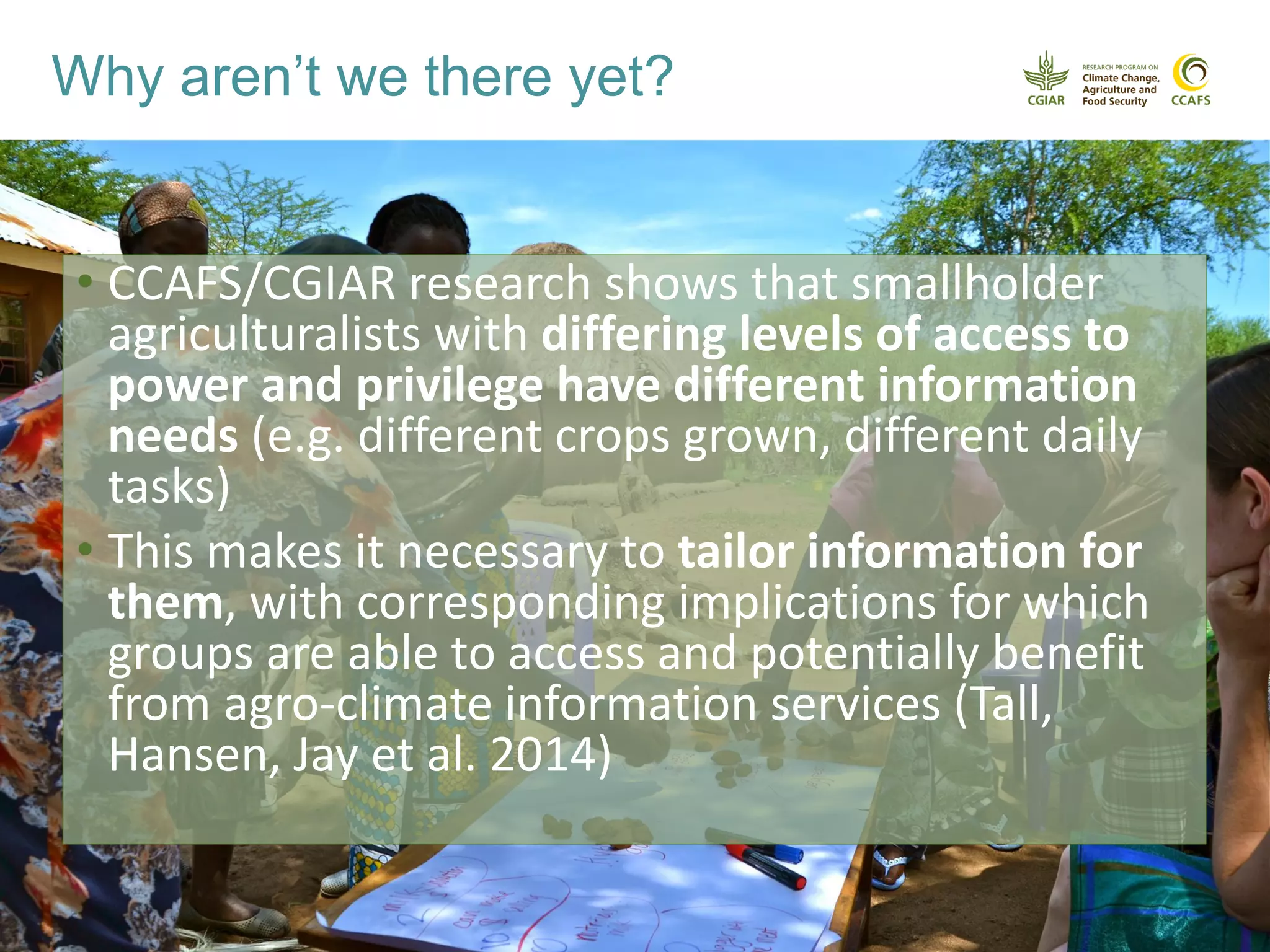 Why aren’t we there yet?
• CCAFS/CGIAR research shows that smallholder
agriculturalists with differing levels of access to
power and privilege have different information
needs (e.g. different crops grown, different daily
tasks)
• This makes it necessary to tailor information for
them, with corresponding implications for which
groups are able to access and potentially benefit
from agro-climate information services (Tall,
Hansen, Jay et al. 2014)