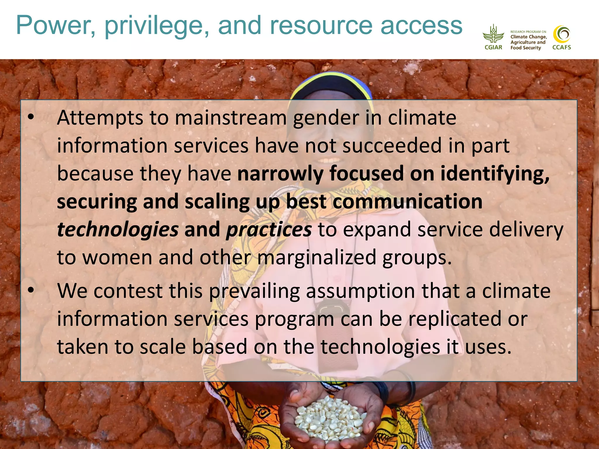 Why evaluate the impact of climate
services?
• Attempts to mainstream gender in climate
information services have not succeeded in part
because they have narrowly focused on identifying,
securing and scaling up best communication
technologies and practices to expand service delivery
to women and other marginalized groups.
• We contest this prevailing assumption that a climate
information services program can be replicated or
taken to scale based on the technologies it uses.
Power, privilege, and resource access