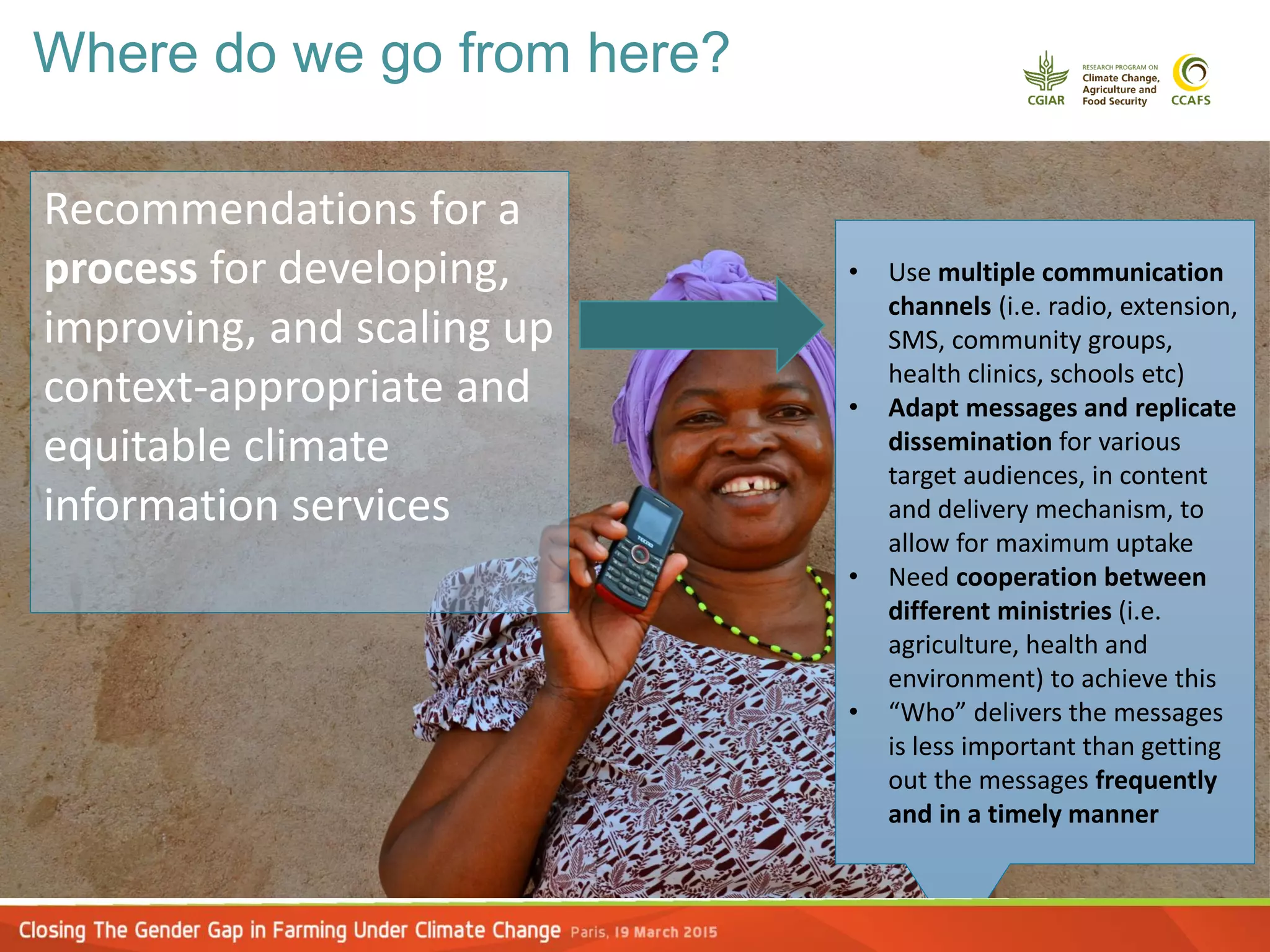 Recommendations for a
process for developing,
improving, and scaling up
context-appropriate and
equitable climate
information services
• Use multiple communication
channels (i.e. radio, extension,
SMS, community groups,
health clinics, schools etc)
• Adapt messages and replicate
dissemination for various
target audiences, in content
and delivery mechanism, to
allow for maximum uptake
• Need cooperation between
different ministries (i.e.
agriculture, health and
environment) to achieve this
• “Who” delivers the messages
is less important than getting
out the messages frequently
and in a timely manner
Where do we go from here?
