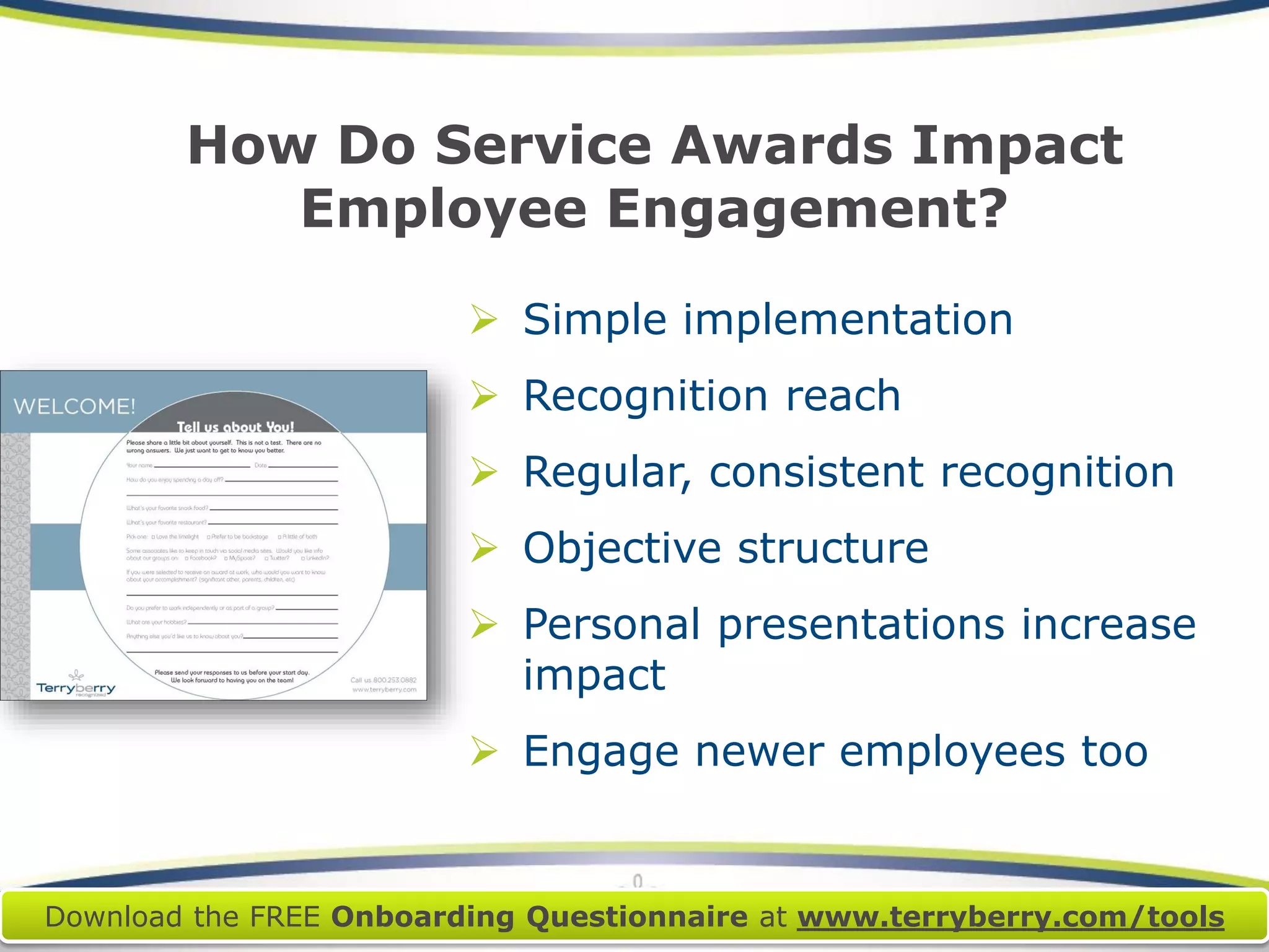 How Do Service Awards Impact Employee Engagement? 
Simple implementation 
Recognition reach 
Regular, consistent recognition 
Objective structure 
Personal presentations increase impact 
Engage newer employees too 
Download the FREE Onboarding Questionnaireat www.terryberry.com/tools  