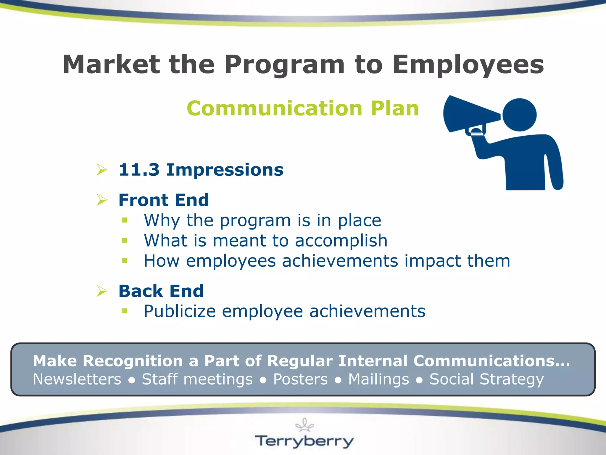 Communication Plan 
11.3 Impressions 
Front End 
Why the program is in place 
What is meant to accomplish 
How employees achievements impact them 
Back End 
Publicize employee achievements 
Market the Program to Employees 
Make Recognition a Part of Regular Internal Communications… 
Newsletters ●Staff meetings ●Posters ●Mailings ●Social Strategy  