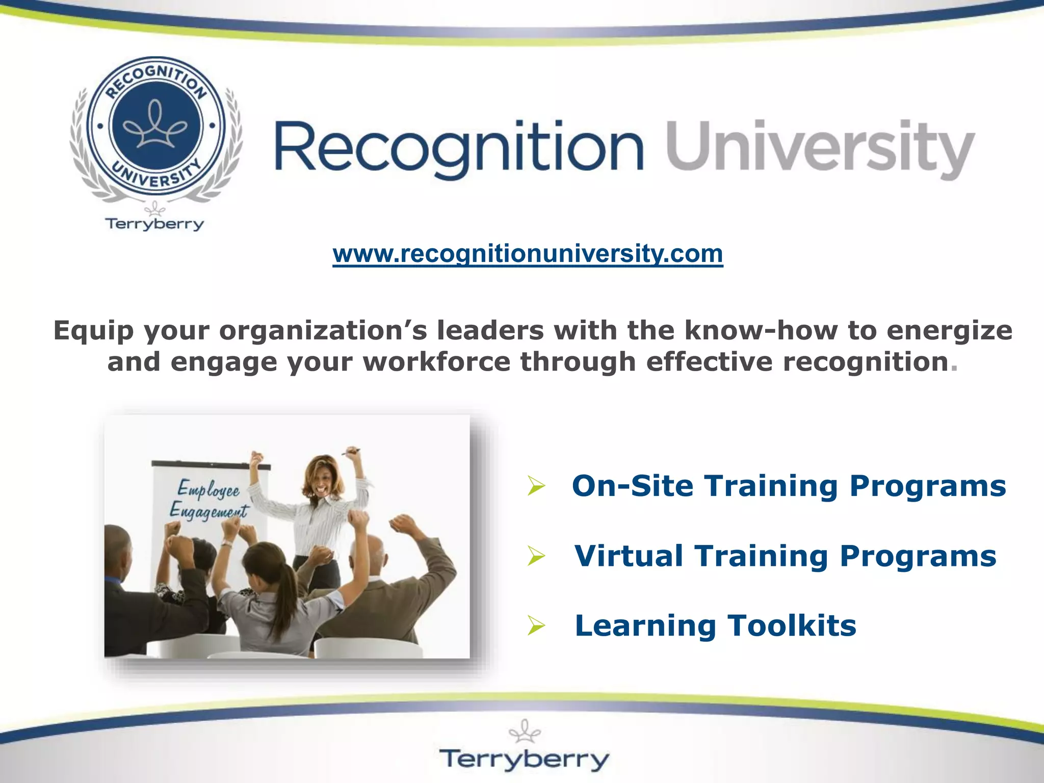 On-Site Training Programs 
Virtual Training Programs 
Learning Toolkits 
Equip your organization’s leaders with the know-how to energize and engage your workforce through effective recognition. 
www.recognitionuniversity.com 