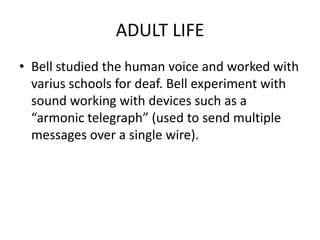 ADULT LIFE
• Bell studied the human voice and worked with
varius schools for deaf. Bell experiment with
sound working with devices such as a
“armonic telegraph” (used to send multiple
messages over a single wire).
 