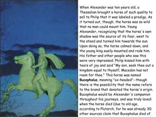 When Alexander was ten years old, a Thessalian brought a horse of such quality to sell to Philip that it was labeled a prodigy. As it turned out, though, the horse was so wild that no man could mount him. Young Alexander, recognizing that the horse's own shadow was the source of its fear, went to the steed and turned him towards the sun. Upon doing so, the horse calmed down, and the young king easily mounted and rode him. His father and other people who saw this were very impressed; Philip kissed him with tears of joy and said "My son, seek thee out a kingdom equal to thyself; Macedon has not room for thee." This horse was named  Bucephalus , meaning "ox-headed"--though there is the possibility that the name refers to the brand that denoted the horse's origin. Bucephalus would be Alexander's companion throughout his journeys, and was truly loved: when the horse died (due to old age, according to Plutarch, for he was already 30; other sources claim that Bucephalus died of wounds sustained in a battle in India), Alexander named a city after him called Bocephia or Bucephala. 