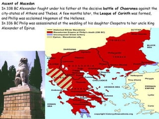 Ascent of Macedon In 338 BC Alexander fought under his father at the decisive  battle of Chaeronea  against the city-states of Athens and Thebes. A few months later, the  Leaque of Corinth  was formed, and Phillip was acclaimed Hegemon of the Hellenes. In 336 BC Philip was assassinated at the wedding of his daughter Cleopatra to her uncle King Alexander of Epirus.  