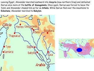 Leaving Egypt, Alexander marched eastward into  Assyria  (now northern Iraq) and defeated Darius once more at the  battle of Gaaugamela . Once again, Darius was forced to leave the field, and Alexander chased him as far as  Arbela . While Darius fled over the mountains to  Ecbatana , Alexander marched to  Babylon. 