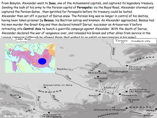 From Babylon, Alexander went to  Susa , one of the Achaemenid capitals, and captured its legendary treasury. Sending the bulk of his army to the Persian capital of  Persepolis s  via the Royal Road, Alexander stormed and captured the Persian Gates , then sprinted for Persepolis before its treasury could be looted.  Alexander then set off in pursuit of Darius anew. The Persian king was no longer in control of his destiny, having been taken prisoner by  Bessus , his Bactrian satrap and kinsman. As Alexander approached, Bessus had his men murder the Great King and then declared himself Darius' successor as Artaxerxes V before retreating into  Central Asia  to launch a guerrilla campaign against Alexander. With the death of Darius, Alexander declared the war of vengeance over, and released his Greek and other allies from service in the League campaign (although he allowed those that wished to re-enlist as mercenaries in his army). 