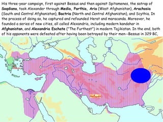 His three-year campaign, first against Bessus and then against Spitamenes, the satrap of  Soqdiana , took Alexander through  Media, Parthia, Aria  (West Afghanistan),  Arachosia  (South and Central Afghanistan),  Bactria  (North and Central Afghanistan), and Scythia. In the process of doing so, he captured and refounded Herat and maracanda. Moreover, he founded a series of new cities, all called Alexandria, including modern kandahar in  Afghanistan , and  Alexandria Eschate  ("The Furthest") in modern Tajikistan. In the end, both of his opponents were defeated after having been betrayed by their men--Bessus in 329 BC, and Spitamenes the year after. 