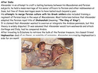 After India Alexander in an attempt to craft a lasting harmony between his Macedonian and Persian subjects, he held a mass marriage of his senior officers to Persian and other noblewomen at Susa, but few of those marriages seem to have lasted much beyond a year. His  attempts to merge Persian culture with his Greek soldiers  also included training a regiment of Persian boys in the ways of Macedonians. Most historians believe that Alexander adopted the Persian royal title of  Shahanshah  (meaning: " The King of Kings "). It is claimed that Alexander wanted to overrun or integrate the Arabian peninsula, but this theory is widely disputed. It was assumed that Alexander would turn westwards and attack Carthage and Italy, had he conquered Arabia. After traveling to Ecbatana to retrieve the bulk of the Persian treasure, his closest friend  Hephaestion  died of an illness, or possibly of poisoning. Alexander mourned by Hephaestion's side for six months. 
