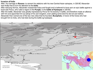 Invasion of India After  his marriage to  Roxana   to cement his relations with his new Central Asian satrapies, in 326 BC Alexander was finally free to turn his attention to the  India .  After reducing Aornos, Alexander crossed the Indus and fought and is believed to have won an epic battle against a local ruler Porus, who ruled a region in the  Punjab , in the  battle of Hydaspes  in 326 BC. After the battle, Alexander was greatly impressed by Porus for his bravery in battle, and therefore made an alliance with him and appointed him as satrap of his own kingdom, even adding some land he did not own before. Alexander then named one of the two new cities that he founded,  Bucephala , in honor of the horse who had brought him to India, who had died during the battle og hydaspes.  