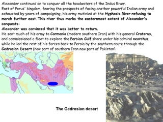 Alexander continued on to conquer all the headwaters of the Indus River. East of Porus' kingdom, fearing the prospects of facing another powerful Indian army and exhausted by years of campaigning, his army mutinied at the  Hyphasis River   refusing to march further east .  This river thus marks the easternmost extent of Alexander's conquests: Alexander was convinced that it was better to return.  He sent much of his army to  Carmania  (modern southern Iran) with his general  Craterus , and commissioned a fleet to explore the  Persian Gulf  shore under his admiral  nearchus , while he led the rest of his forces back to Persia by the southern route through the  Gedrosian Desert  (now part of southern Iran now part of Pakistan). The Gedrosian desert 