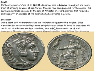 Death On the afternoon of June 10-11,  323 BC , Alexander died in  Babylon . He was just one month short of attaining 33 years of age. Various theories have been proposed for the cause of his death which include poisoning by the sons of Antipater or others, sickness that followed a drinking party, or a relapse of the malaria he had contracted in 336 BC. Successor On his death bed, his marshals asked him to whom he bequeathed his kingdom. Since Alexander had no obvious and legitimate heir (his son Alexander IV would be born after his death, and his other son was by a concubine, not a wife), it was a question of vital importance. There is some debate to what Alexander replied. Some believe that Alexander said, " Kratisto " (that is, "To the strong est  !"). 
