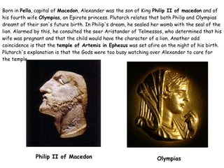 Born in  Pella , capital of  Macedon , Alexander was the son of King  Philip II of macedon  and of his fourth wife  Olympias , an Epirote princess. Plutarch relates that both Philip and Olympias dreamt of their son's future birth. In Philip's dream, he sealed her womb with the seal of the lion. Alarmed by this, he consulted the seer Aristander of Telmessos, who determined that his wife was pregnant and that the child would have the character of a lion. Another odd coincidence is that the  temple of Artemis in Ephesus  was set afire on the night of his birth. Plutarch's explanation is that the Gods were too busy watching over Alexander to care for the temple. Philip II of Macedon Olympias 