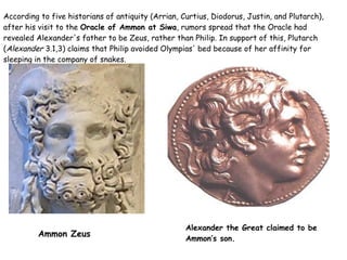 According to five historians of antiquity (Arrian, Curtius, Diodorus, Justin, and Plutarch), after his visit to the  Oracle of Ammon at Siwa , rumors spread that the Oracle had revealed Alexander's father to be Zeus, rather than Philip. In support of this, Plutarch ( Alexander  3.1,3) claims that Philip avoided Olympias' bed because of her affinity for sleeping in the company of snakes. Alexander the Great  claimed to be  Ammon’s  son.  Ammon Zeus 